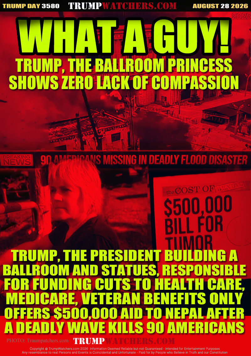 TRUMP, THE BALLROOM PRINCESS
SHOWS ZERO LACK OF COMPASSION

TRUMP, THE PRESIDENT BUILDING A
BALLROOM AND STATUES, RESPONSIBLE
FOR FUNDING CUTS TO HEALTH CARE,
MEDICARE, VETERAN BENEFITS ONLY
OFFERS $500,000 AID TO NEPAL AFTER
A DEADLY WAVE KILLS 90 AMERICANS
